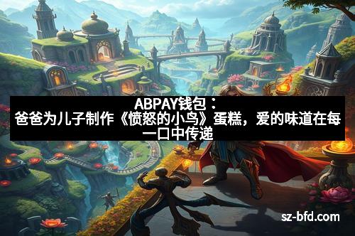 ABPAY钱包：爸爸为儿子制作《愤怒的小鸟》蛋糕，爱的味道在每一口中传递